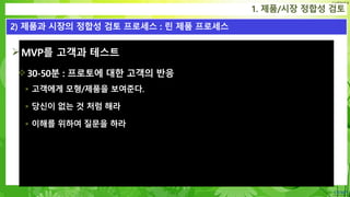 Confidential
MVP를 고객과 테스트
30-50분 : 프로토에 대한 고객의 반응
 고객에게 모형/제품을 보여준다.
 당신이 없는 것 처럼 해라
 이해를 위하여 질문을 하라
1. 제품/시장 정합성 검토
2) 제품과 시장의 정합성 검토 프로세스 : 린 제품 프로세스
 