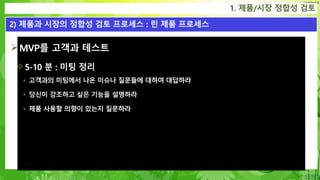 Confidential
MVP를 고객과 테스트
5-10 분 : 미팅 정리
 고객과의 미팅에서 나온 이슈나 질문들에 대하여 대답하라
 당신이 강조하고 싶은 기능을 설명하라
 제품 사용할 의향이 있는지 질문하라
1. 제품/시장 정합성 검토
2) 제품과 시장의 정합성 검토 프로세스 : 린 제품 프로세스
 