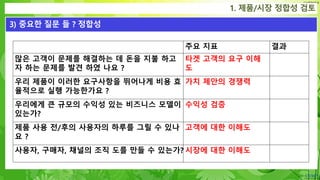 Confidential
1. 제품/시장 정합성 검토
3) 중요한 질문 들 ? 정합성
주요 지표 결과
많은 고객이 문제를 해결하는 데 돈을 지불 하고
자 하는 문제를 발견 하였 나요 ?
타겟 고객의 요구 이해
도
우리 제품이 이러한 요구사항을 뛰어나게 비용 효
율적으로 실행 가능한가요 ?
가치 제안의 경쟁력
우리에게 큰 규모의 수익성 있는 비즈니스 모델이
있는가?
수익성 검증
제품 사용 전/후의 사용자의 하루를 그릴 수 있나
요 ?
고객에 대한 이해도
사용자, 구매자, 채널의 조직 도를 만들 수 있는가? 시장에 대한 이해도
 