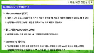 Confidential
 Marc Anderssan (2007)
 좋은 시장이 있고, 시장을 만족 시키는 제품이 존재할 때, 제품과 시장이 정합성이 있다고 할 수 있다.
 성장하는 시장이 있는가 ? 시장을 만족시키는 가치 제안이 있는가 ?
 폴 그래함(Paul Graham, 2008)
 대중이 원하는 것을 제작한다.  고객에게 검증을 받았는가 ?
 Seal Ellis (션 엘리스)
 당신의 제품이 없으면 매우 실망한다고 이야기하는 고객이 최소한 40%가 되어야 제품/시장의
정합성을 이야기 할 수 있습니다.  고객을 만나서 검증을 받았는가 ?
1. 제품/시장 정합성 검토
1) 제품/시장 정합성이란 ?
 