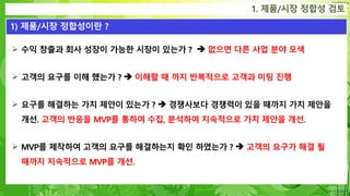 Confidential
 수익 창출과 회사 성장이 가능한 시장이 있는가 ?  없으면 다른 사업 분야 모색
 고객의 요구를 이해 했는가 ?  이해할 때 까지 반복적으로 고객과 미팅 진행
 요구를 해결하는 가치 제안이 있는가 ?  경쟁사보다 경쟁력이 있을 때까지 가치 제안을
개선. 고객의 반응을 MVP를 통하여 수집, 분석하여 지속적으로 가치 제안을 개선.
 MVP를 제작하여 고객의 요구를 해결하는지 확인 하였는가 ?  고객의 요구가 해결 될
때까지 지속적으로 MVP를 개선.
1. 제품/시장 정합성 검토
1) 제품/시장 정합성이란 ?
 