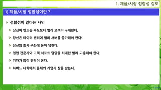 Confidential
 정합성이 있다는 사인
 당신이 만드는 속도보다 빨리 고객이 구매한다.
 당신은 데이터 센터에 빨리 서버를 증가해야 한다.
 당신의 회사 구좌에 돈이 넘친다.
 영업 전문가와 고객 서포트 담당을 최대한 빨리 고용해야 한다.
 기자가 많이 연락이 온다.
 하버드 대학에서 올해의 기업가 상을 받는다.
1. 제품/시장 정합성 검토
1) 제품/시장 정합성이란 ?
 