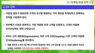 Confidential
 사업성 검토가 완료되면 고객의 요구를 해결하는 가치 제안을 마케팅하고 판매하는
전략을 수립해야 한다.
 첫번째가 시장은 분류하고, 가장 적합한 타겟 고객을 선정하고, 고객의 마음에
포지션닝하는 전략 수립입니다.
 STP는 고객 세분화(Segmentation), 타겟 고객 선정(Targeting), 타겟 고객의 마음에
인식(Positioning)를 의미한다.
 제품 범주와 소비자 욕구에 근거하여 동질적인 여러 고객 집단을 나누고 /경쟁 상황과 자신의
능력을 고려하여 가장 자신 있는 시장을 선정한다.
12. 마케팅/영업 전략 수립
2) STP 전략
 