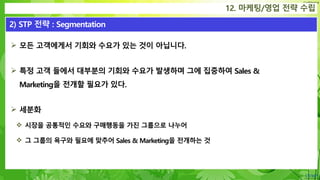 Confidential
 모든 고객에게서 기회와 수요가 있는 것이 아닙니다.
 특정 고객 들에서 대부분의 기회와 수요가 발생하며 그에 집중하여 Sales &
Marketing을 전개할 필요가 있다.
 세분화
 시장을 공통적인 수요와 구매행동을 가진 그룹으로 나누어
 그 그룹의 욕구와 필요에 맞추어 Sales & Marketing을 전개하는 것
12. 마케팅/영업 전략 수립
2) STP 전략 : Segmentation
 