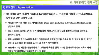 Confidential
 예) 미국의 소비재 회사 Proctr & Gamble(P&G)는 시장 세분화 기법을 가장 효과적으로
실행하고 있는 기업입니다.
 P&G는 10가지의 다른 상표 세제를 (Tide, Cheer, Gam, Dash, Bold 3, Ivry, Snow, Oxydol, Solo등)
생산하고 있다.
 비누는 7가지, 샴푸는 6가지, 식기 세제4가지, 치약 4가지, 화장실용 화장지 4가지를 생산하고
판매하고 있다.
 이들 상표들은 각기 3-4가지 종류의 크기가 다른 포장이 있으며 가루로 된 것, 액체로 된 것, 향기가
있는 것 또는 없는 것 등으로 또다시 그 종류가 나누어진다.
 P&G가 이처럼 시장을 세분화하여 각 고객층의 욕구를 만족 시켜준 결과 아직까지도 미국의 세제
시장을 50%이상이나 점유하고 있는 것 이다.
12. 마케팅/영업 전략 수립
2) STP 전략 : Segmentation
 