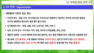 Confidential
 세분화의 기준이 되는 변수
 지리적 변수 : 유럽, 미국, 아시아등으로 지리적으로 세분화가 가능하다. 허지만 인터넷의 발달로
지리적 세분화의 중요성이 점점 줄어 들고 있다.
 인구통계적 변수 : 연령, 성별, 지역, 소득수준, 학력, 가족 수
 심리 도식적 변수 : 추구하는 가치, 개성, 라이프스타일(행동, 관심, 의견)
 행동적 세분화 : 니즈의 혜택에 따라(가장 일반적), 의사 결정 역할에 따라, 사용자와 사용량에 따라
 예) 40대 (인구통계적), 수원 영통에 거주하는 (지리적 변수), 청소년 자녀가 있는 (인구 통계적),
독실한 신앙심이 있는 (심리 도식적) 학구열이 높은 (행동적) 맞벌이를 하는 여성 (행동적)
12. 마케팅/영업 전략 수립
2) STP 전략 : Segmentation
 
