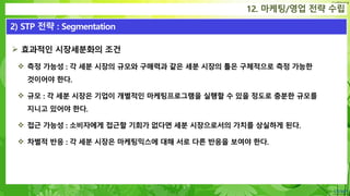 Confidential
 효과적인 시장세분화의 조건
 측정 가능성 : 각 세분 시장의 규모와 구매력과 같은 세분 시장의 틀은 구체적으로 측정 가능한
것이어야 한다.
 규모 : 각 세분 시장은 기업이 개별적인 마케팅프로그램을 실행할 수 있을 정도로 충분한 규모를
지니고 있어야 한다.
 접근 가능성 : 소비자에게 접근할 기회가 없다면 세분 시장으로서의 가치를 상실하게 된다.
 차별적 반응 : 각 세분 시장은 마케팅믹스에 대해 서로 다른 반응을 보여야 한다.
12. 마케팅/영업 전략 수립
2) STP 전략 : Segmentation
 