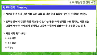 Confidential
 세분화를 통하여 나뉜 시장 또는 그룹 중 어떤 곳에 집중할 것인지 선택하는 것이다.
 선택한 곳에서 경쟁우위를 확보할 수 있다는 판단 하에 선택할 수도 있지만, 시장 또는
그룹에 대한 평가에 의해 선택하고 그곳에 적절하게 경쟁우위를 개발할 수도 있다.
 세분 시장 평가 요인
 세분 시장
 경쟁 요인
 적합성
12. 마케팅/영업 전략 수립
2) STP 전략 : Targeting
 