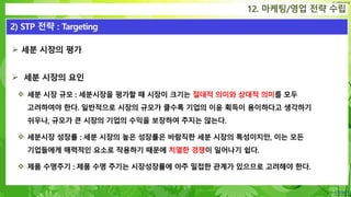 Confidential
 세분 시장의 평가
 세분 시장의 요인
 세분 시장 규모 : 세분시장을 평가할 때 시장이 크기는 절대적 의미와 상대적 의미를 모두
고려하여야 한다. 일반적으로 시장의 규모가 클수록 기업의 이윤 획득이 용이하다고 생각하기
쉬우나, 규모가 큰 시장의 기업의 수익을 보장하여 주지는 않는다.
 세분시장 성장률 : 세분 시장의 높은 성장률은 바람직한 세분 시장의 특성이지만, 이는 모든
기업들에게 매력적인 요소로 작용하기 때문에 치열한 경쟁이 일어나기 쉽다.
 제품 수명주기 : 제품 수명 주기는 시장성장률에 아주 밀접한 관계가 있으므로 고려해야 한다.
12. 마케팅/영업 전략 수립
2) STP 전략 : Targeting
 