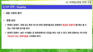 Confidential
 세분 시장의 평가
 경쟁 요인
 현재의 경쟁자 : 경쟁 강도 뿐만 아니라 현재 경쟁자들과의 경쟁에서 확실한 경쟁우위를 확보 할 수
있는 가에 대한 분석을 한다.
 잠재적 경쟁자 : 높은 수익률은 곧 잠재경쟁자의 진입을 촉진 시킬 수 있다. 현재 경쟁사는 아니지만
가능성이 있는 경쟁자들을 고려해야 한다.
12. 마케팅/영업 전략 수립
2) STP 전략 : Targeting
 