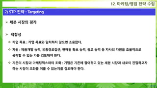 Confidential
 세분 시장의 평가
 적합성
 기업 목표 : 기업 목표와 일치하지 않으면 소용없다.
 자원 : 제품개발 능력, 유통경로접근, 판매원 확보 능력, 광고 능력 등 자사의 자원을 효율적으로
공략할 수 있는 가를 검토해야 한다.
 기존의 시장과 마케팅믹스와의 조화 : 기업은 기존에 참여하고 있는 세분 시장과 새로이 진입하고자
하는 시장이 조화를 이룰 수 있는지를 검토해야 한다.
12. 마케팅/영업 전략 수립
2) STP 전략 : Targeting
 