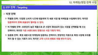 Confidential
 타겟 전략
 차별화 전략 : 다양한 소비자 니즈에 대응하여 각 세분 시장 별 마케팅을 수립해야 한다. 하지만
집중적이지 못해 효율성이 떨어질 수 있다.
 비 차별화 전략 : 보편성이 높은 제품으로 큰 시장이 형성되어 있는 시장을 선택했을 때 쓰는
전략이다. 하지만 기존 브랜드와의 경쟁으로 시장 기회가 적다.
 집중화 전략 : 특정 세분시장 마케팅에 집중하는 전략이다. 한정적인 자원으로 특정 시장에 우위를
차지 할 수 있는 기회가 크다. 하지만 고객 니즈의 변화로 위험 변수가 있다.
12. 마케팅/영업 전략 수립
2) STP 전략 : Targeting
 