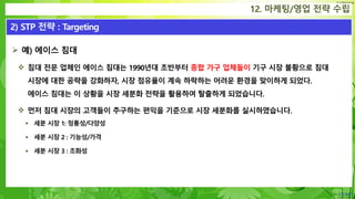 Confidential
 예) 에이스 침대
 침대 전문 업체인 에이스 침대는 1990년대 초반부터 종합 가구 업체들이 기구 시장 불황으로 침대
시장에 대한 공략을 강화하자, 시장 점유율이 계속 하락하는 어려운 환경을 맞이하게 되었다.
에이스 침대는 이 상황을 시장 세분화 전략을 활용하여 탈출하게 되었습니다.
 먼저 침대 시장의 고객들이 추구하는 편익을 기준으로 시장 세분화를 실시하였습니다.
 세분 시장 1: 정통성/다양성
 세분 시장 2 : 기능성/가격
 세분 시장 3 : 조화성
12. 마케팅/영업 전략 수립
2) STP 전략 : Targeting
 