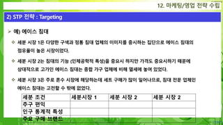 Confidential
 예) 에이스 침대
 세분 시장 1은 다양한 구색과 정통 침대 업체의 이미지를 중시하는 집단으로 에이스 침대의
점유율이 높은 시장이었다.
 세분 시장 2는 침대의 기능 (인체공학적 특성)을 중요시 하지만 가격도 중요시하기 때문에
상대적으로 고가인 에이스 침대는 종합 가구 업체에 비해 열세에 놓여 있었다.
 세분 시장 3은 주로 혼수 시장에 해당하는데 세트 구매가 많이 일어나므로, 침대 전문 업체인
에이스 침대는 고전할 수 밖에 없었다.
12. 마케팅/영업 전략 수립
2) STP 전략 : Targeting
세분 조건 세분시장 1 세분 시장 2 세분 시장 2
추구 편익
인구 통계적 특성
주요 구매 브랜드
 