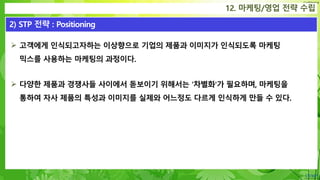 Confidential
 고객에게 인식되고자하는 이상향으로 기업의 제품과 이미지가 인식되도록 마케팅
믹스를 사용하는 마케팅의 과정이다.
 다양한 제품과 경쟁사들 사이에서 돋보이기 위해서는 '차별화'가 필요하며, 마케팅을
통하여 자사 제품의 특성과 이미지를 실제와 어느정도 다르게 인식하게 만들 수 있다.
12. 마케팅/영업 전략 수립
2) STP 전략 : Positioning
 