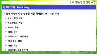 Confidential
 현재 시장에서 큰 성공을 거둔 회사들의 포지셔닝 사례
 에이스 침대: 과학
 메르세데스 : 기술
 BMW : 주행
 볼보 : 안전
 도미노 피자 : 가정 배달
 펩시 콜라 : 젊음
 애플 : 혁신
 카카오톡 : 무료 문자 앱
12. 마케팅/영업 전략 수립
2) STP 전략 : Positioning
 