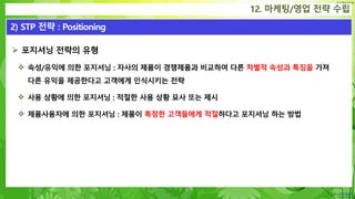 Confidential
 포지셔닝 전략의 유형
 속성/유익에 의한 포지셔닝 : 자사의 제품이 경쟁제품과 비교하여 다른 차별적 속성과 특징을 가져
다른 유익을 제공한다고 고객에게 인식시키는 전략
 사용 상황에 의한 포지셔닝 : 적절한 사용 상황 묘사 또는 제시
 제품사용자에 의한 포지셔닝 : 제품이 특정한 고객들에게 적절하다고 포지셔닝 하는 방법
12. 마케팅/영업 전략 수립
2) STP 전략 : Positioning
 