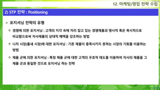 Confidential
 포지셔닝 전략의 유형
 경쟁에 의한 포지셔닝 : 고객의 지각 속에 자리 잡고 있는 경쟁제품과 명시적 혹은 묵시적으로
비교함으로써 자사제품의 상대적 혜택을 강조하는 방법
 니치 시장(틈새 시장)에 대한 포지셔닝 : 기존 제품이 충족시키지 못하는 시장의 기회를 이용하는
방법
 제품 군에 의한 포지셔닝 : 특정 제품 군에 대한 고객의 우호적 태도를 이용하여 자사의 제품을 그
제품 군과 동일한 것으로 포지셔닝 하는 전략
12. 마케팅/영업 전략 수립
2) STP 전략 : Positioning
 