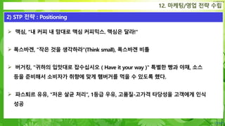 Confidential
 맥심, “내 커피 내 맘대로 맥심 커피믹스. 맥심은 달라!"
 폭스바겐, "작은 것을 생각하라"(Think small), 폭스바겐 비틀
 버거킹, "귀하의 입맛대로 잡수십시오 ( Have it your way )" 특별한 빵과 야채, 소스
등을 준비해서 소비자가 취향에 맞게 햄버거를 먹을 수 있도록 했다.
 파스퇴르 유유, “저온 살균 처리”, 1등급 우유, 고품질-고가격 타당성을 고객에게 인식
성공
12. 마케팅/영업 전략 수립
2) STP 전략 : Positioning
 