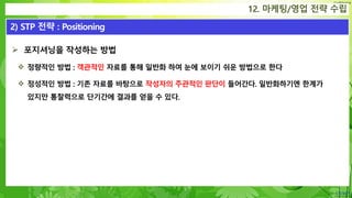 Confidential
 포지셔닝을 작성하는 방법
 정량적인 방법 : 객관적인 자료를 통해 일반화 하여 눈에 보이기 쉬운 방법으로 한다
 정성적인 방법 : 기존 자료를 바탕으로 작성자의 주관적인 판단이 들어간다. 일반화하기엔 한계가
있지만 통찰력으로 단기간에 결과를 얻을 수 있다.
12. 마케팅/영업 전략 수립
2) STP 전략 : Positioning
 
