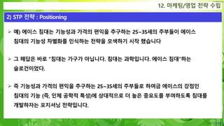 Confidential
 예) 에이스 침대는 기능성과 가격의 편익을 추구하는 25~35세의 주부들이 에이스
침대의 기능성 차별화를 인식하는 전략을 모색하기 시작 했습니다
 그 해답은 바로 “침대는 가구가 아닙니다. 침대는 과학입니다. 에이스 침대”하는
슬로건이었다.
 즉 기능성과 가격의 편익을 추구하는 25~35세의 주부들로 하여금 에이스의 강점인
침대의 기능 (즉, 인체 공학적 특성)에 상대적으로 더 높은 중요도를 부여하도록 침대를
개발하자는 포지셔닝 전략입니다.
12. 마케팅/영업 전략 수립
2) STP 전략 : Positioning
 