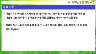 Confidential
 기본적으로 마케팅 프로세스는 3C 분석과 SWOT 분석을 하는 환경 분석을 하고 난
다음에 STP 전략을 수립하고, STP 전략을 실행하는 계획이 4P 믹스입니다.
 마케팅 믹스는 마케터가 통제 할 수 있는 수단인 제품, 가격, 유통, 프로모션으로 구성
되어 있습니다.
12. 마케팅/영업 전략 수립
3) 4P 전략
 