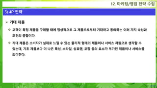 Confidential
 기대 제품
 고객이 특정 제품을 구매할 때에 정상적으로 그 제품으로부터 기대하고 동의하는 여러 가지 속성과
조건의 총합이다.
 기대 제품은 소비자가 실제로 느낄 수 있는 물리적 형태의 제품이나 서비스 차원으로 생각할 수
있는데, 기초 제품보다 더 나은 특성, 스타일, 상표명, 포장 등의 요소가 부가된 제품이나 서비스를
의미한다.
12. 마케팅/영업 전략 수립
3) 4P 전략
 