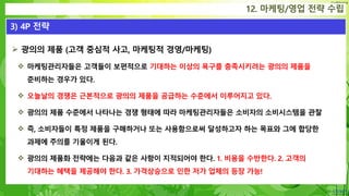 Confidential
 광의의 제품 (고객 중심적 사고, 마케팅적 경영/마케팅)
 마케팅관리자들은 고객들이 보편적으로 기대하는 이상의 욕구를 충족시키려는 광의의 제품을
준비하는 경우가 있다.
 오늘날의 경쟁은 근본적으로 광의의 제품을 공급하는 수준에서 이루어지고 있다.
 광의의 제품 수준에서 나타나는 경쟁 형태에 따라 마케팅관리자들은 소비자의 소비시스템을 관찰
 즉, 소비자들이 특정 제품을 구매하거나 또는 사용함으로써 달성하고자 하는 목표와 그에 합당한
과제에 주의를 기울이게 된다.
 광의의 제품화 전략에는 다음과 같은 사항이 지적되어야 한다. 1. 비용을 수반한다. 2. 고객의
기대하는 혜택을 제공해야 한다. 3. 가격상승으로 인한 저가 업체의 등장 가능!
12. 마케팅/영업 전략 수립
3) 4P 전략
 