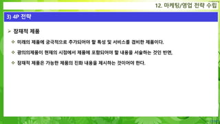 Confidential
 잠재적 제품
 미래의 제품에 궁극적으로 추가되어야 할 특성 및 서비스를 겸비한 제품이다.
 광의의제품이 현재의 시점에서 제품에 포함되어야 할 내용을 서술하는 것인 반면,
 잠재적 제품은 가능한 제품의 진화 내용을 제시하는 것이어야 한다.
12. 마케팅/영업 전략 수립
3) 4P 전략
 