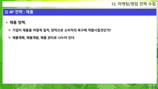 Confidential
 제품 정책.
 기업이 제품을 어떻게 질적, 양적으로 소비자의 욕구에 적합시킬것인가?
 제품계획, 제품개발, 제품 관리로 나누어 진다.
12. 마케팅/영업 전략 수립
3) 4P 전략 : 제품
 