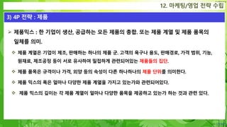 Confidential
 제품믹스 : 한 기업이 생산, 공급하는 모든 제품의 총합. 또는 제품 계열 및 제품 품목의
일체를 의미.
 제품 계열은 기업이 제조, 판매하는 하나의 제품 군. 고객의 욕구나 용도, 판매경로, 가격 범위, 기능,
원재료, 제조공정 등이 서로 유사하여 밀접하게 관련되어있는 제품들의 집단.
 제품 품목은 규격이나 가격, 외양 등의 속성이 다른 하나하나의 제품 단위를 의미한다.
 제품 믹스의 폭은 얼마나 다양한 제품 계열을 가지고 있는가와 관련되어있다.
 제품 믹스의 깊이는 각 제품 계열이 얼마나 다양한 품목을 제공하고 있는가 하는 것과 관련 있다.
12. 마케팅/영업 전략 수립
3) 4P 전략 : 제품
 