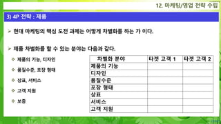 Confidential
 현대 마케팅의 핵심 도전 과제는 어떻게 차별화를 하는 가 이다.
 제품 차별화를 할 수 있는 분야는 다음과 같다.
 제품의 기능, 디자인
 품질수준, 포장 형태
 상표, 서비스
 고객 지원
 보증
12. 마케팅/영업 전략 수립
3) 4P 전략 : 제품
차별화 분야 타겟 고객 1 타겟 고객 2
제품의 기능
디자인
품질수준
포장 형태
상표
서비스
고객 지원
 