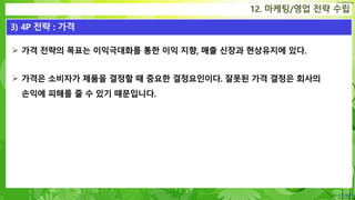 Confidential
 가격 전략의 목표는 이익극대화를 통한 이익 지향, 매출 신장과 현상유지에 있다.
 가격은 소비자가 제품을 결정할 때 중요한 결정요인이다. 잘못된 가격 결정은 회사의
손익에 피해를 줄 수 있기 때문입니다.
12. 마케팅/영업 전략 수립
3) 4P 전략 : 가격
 