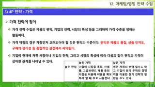 Confidential
 가격 전략의 정의
 가격 전략 수립은 제품의 편익, 기업의 전략, 시장의 특성 등을 고려하여 가격 수준을 정하는
활동이다.
 가격 책정의 경우 가장먼저 고려되어야 할 것은 편익의 수준이다. 편익은 제품의 품질, 상품 인지도,
구매의 편리성 등 종합적인 관점에서 파악된다.
 기업이 현재에 처한 사항이나 기업의 전략, 그리고 시장의 특성에 따라 다음과 같이 편익과 가격이
상이한 관계를 나타낼 수 있다.
12. 마케팅/영업 전략 수립
3) 4P 전략 : 가격
높은 가격 낮은 가격
높은 편익 기업이 시장을 독점, 신제
품, 고급브랜드 제품 등의
이점을 이용해 이윤을 확보
하려 할 때 주로 사용한다.
생존 차원의 선택 일수도 있
고 기업이 원가 우위의 경쟁
력을 이용한 장기 전략의 일
환일 수도 있다.
 