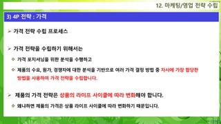 Confidential
 가격 전략 수립 프로세스
 가격 전략을 수립하기 위해서는
 가격 포지셔닝을 위한 분석을 수행하고
 제품의 수요, 원가, 경쟁자에 대한 분석을 기반으로 여러 가격 결정 방법 중 자사에 가장 합당한
방법을 사용하여 가격 전략을 수립합니다.
 제품의 가격 전략은 상품의 라이프 사이클에 따라 변화해야 합니다.
 왜냐하면 제품의 가격은 상품 라이프 사이클에 따라 변화하기 때문입니다.
12. 마케팅/영업 전략 수립
3) 4P 전략 : 가격
 