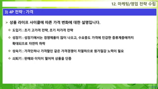 Confidential
 상품 라이프 사이클에 따른 가격 변화에 대한 설명입니다.
 도입기 : 초기 고가격 전략, 초기 저가격 전략
 성장기 : 성장기에서는 경쟁제품이 많이 나오고, 수요층도 가격에 민감한 중류계층에까지
확대되므로 자연히 하락
 성숙기 : 가격인하나 가격할인 같은 가격경쟁이 치열하므로 원가절감 노력이 필요
 쇠퇴기 : 판매와 이익이 떨어져 상품을 단종
12. 마케팅/영업 전략 수립
3) 4P 전략 : 가격
 