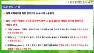 Confidential
 가격 포지셔닝을 위한 분석으로 3C분석이 사용된다.
 3C란 기업이 제품의 가격을 결정함에 있어 그 한계 범위와 적절한 위치를 선정하는
지침이 된다.
 고객(Customer): 고객이 느끼는 편익은 가격보다 높거나 최소한 같아야 한다. 따라서 고객의 편익이
가격 상한선이 된다
 원가(Cost) : 기업의 수익의 원천인 가격은 원가보다는 충분히 상회하여야 하므로 원가는 가격결정
시 하한선이 된다
 경쟁자(competitors) : 고객의 편익과 원가의 가격 범위 내에서 경쟁자 제품의 가격을 고려하여 자사
제품의 가격을 포지셔닝 한다.
12. 마케팅/영업 전략 수립
3) 4P 전략 : 가격
 