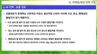 Confidential
 유통경로가 존재하는 근본적인 이유는 생산자와 소비자 사이에 시간, 장소, 형태상의
불일치가 있기 때문이다.
 시간 상의 불 일치 란 생산 시점과 소비 시점의 불일치를 가리킨다.
 우리나라에서 쌀은 가을에만 생산되지만 소비는 1년 내내 일어난다.
 장소 상의 불 일치 란 생산 장소와 소비 장소의 불일치를 가리킨다.
 생산은 농촌지역에서 이루어지지만, 소비는 전국적으로 일어난다.
 형태상의 불 일치 란 생산되는 형태와 소비되는 형태의 불일치를 가리킨다.
 쌀의 경우 생산자는 대량으로 생산하지만 소비자는 10kg, 20kg 등과 같이 소량으로 구매한다.
12. 마케팅/영업 전략 수립
3) 4P 전략 : 유통 경로
출처: http://fastinformation.tistory.com/31
 