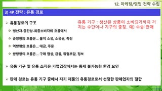 Confidential
 유통경로의 구조
 생산자-중간상-최종소비자의 흐름에서
 순방향의 흐름은… 물적 소유, 소유권, 촉진
 역방향의 흐름은… 대금, 주문
 쌍방향의 흐름은… 구매 협상, 금융, 위험부담, 정보
 유통 기구 및 유통 조직은 기업입장에서는 통제 불가능한 환경 요인
 판매 경로는 유통 기구 중에서 자기 제품의 유통경로로서 선정한 판매업자의 결합
12. 마케팅/영업 전략 수립
3) 4P 전략 : 유통 경로
유통 기구 : 생산된 상품이 소비되기까지 거
치는 수단이나 기구의 총칭. 예) 수송·판매
 