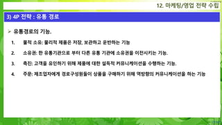 Confidential
 유통경로의 기능.
1. 물적 소유: 물리적 제품은 저장, 보관하고 운반하는 기능
2. 소유권: 한 유통기관으로 부터 다른 유통 기관에 소유권을 이전시키는 기능.
3. 촉진: 고객을 유인하기 위해 제품에 대한 설득적 커뮤니케이션을 수행하는 기능.
4. 주문: 제조업자에게 경로구성원들이 상품을 구매하기 위해 역방향의 커뮤니케이션을 하는 기능
12. 마케팅/영업 전략 수립
3) 4P 전략 : 유통 경로
 