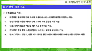 Confidential
 유통경로의 기능.
5. 대금지불: 구매자가 판매 자에게 제품이나 서비스에 대한 대금을 지불하는 기능.
6. 협상: 가격을 포함한 매매조건에 대하여 거래 협상을 하는 기능.
7. 금융: 거래에 필요한 자금을 획득하고 분배하는 기능.
8. 위험부담: 경로 활동 수행 과정에서 수반되는 위험을 부담하는 기능.
9. 정보: 고객이나 경쟁자, 상품, 기타 마케팅 환경 요인에 대한 마케팅 조사 정보를 수집하고 제공
12. 마케팅/영업 전략 수립
3) 4P 전략 : 유통 경로
 