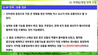 Confidential
 인터넷의 등장으로 가장 큰 영향을 받은 마케팅 믹스 요소가 바로 유통이라고 할 수
있다.
 실제로 유통 기능들 중에서 촉진, 협상, 주문접수, 관계 유지 등을 생산자가 웹사이트를
통하여 직접 수행하는 것이 가능해졌다.
 그 결과, 도매상이나 소매상 같은 중간 상들의 역할이 줄어들게 되었고, 델처럼
중간상을 배제하고 대부분의 유통기능을 생산자가 직접 수행하는 회사들도 등장하게
되었다. 이처럼 유통경로에서 중간 상들을 배제하는 것을 디스인터미디에이션이라고
부른다.
12. 마케팅/영업 전략 수립
3) 4P 전략 : 유통 경로
출처: http://fastinformation.tistory.com/31
 