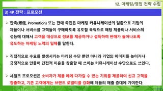 Confidential
12. 마케팅/영업 전략 수립
3) 4P 전략 : 프로모션
 판촉(販促, Promotion) 또는 판매 촉진은 마케팅 커뮤니케이션의 일환으로 기업의
제품이나 서비스를 고객들이 구매하도록 유도할 목적으로 해당 제품이나 서비스의
성능에 대해서 고객을 대상으로 정보를 제공하거나 설득하여 판매가 늘어나도록
유도하는 마케팅 노력의 일체를 말한다.
 직접적으로 수요를 발생시키는 마케팅 수단 뿐만 아니라 기업의 이미지를 높이거나
긍정적으로 만들어 간접적 이윤을 창출할 때 쓰이는 커뮤니케이션 수단으로도 쓰인다.
 세일즈 프로모션은 소비자가 제품 에게 다가갈 수 있는 기회를 제공하여 신규 고객을
창출하고, 기존 고객에게는 브랜드 로열티를 강화해 제품의 매출 증대에 기여한다.
 