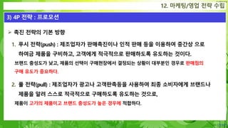 Confidential
12. 마케팅/영업 전략 수립
3) 4P 전략 : 프로모션
 촉진 전략의 기본 방향
1. 푸시 전략(push) : 제조업자가 판매촉진이나 인적 판매 등을 이용하여 중간상 으로
하여금 제품을 구비하고, 고객에게 적극적으로 판매하도록 유도하는 것이다.
브랜드 충성도가 낮고, 제품의 선택이 구매현장에서 결정되는 상황이 대부분인 경우로 판매점의
구매 유도가 중요하다.
2. 풀 전략(pull) : 제조업자가 광고나 고객판촉등을 사용하여 최종 소비자에게 브랜드나
제품을 알려 스스로 적극적으로 구매하도록 유도하는 것으로,
제품이 고가의 제품이고 브랜드 충성도가 높은 경우에 적합하다.
 