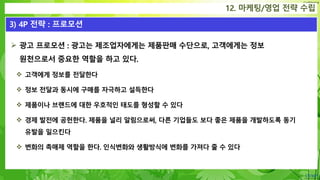 Confidential
12. 마케팅/영업 전략 수립
3) 4P 전략 : 프로모션
 광고 프로모션 : 광고는 제조업자에게는 제품판매 수단으로, 고객에게는 정보
원천으로서 중요한 역할을 하고 있다.
 고객에게 정보를 전달한다
 정보 전달과 동시에 구매를 자극하고 설득한다
 제품이나 브랜드에 대한 우호적인 태도를 형성할 수 있다
 경제 발전에 공헌한다. 제품을 널리 알림으로써, 다른 기업들도 보다 좋은 제품을 개발하도록 동기
유발을 일으킨다
 변화의 촉매제 역할을 한다. 인식변화와 생활방식에 변화를 가져다 줄 수 있다
 