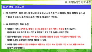 Confidential
12. 마케팅/영업 전략 수립
3) 4P 전략 : 프로모션
 PR 프로모션 : 촉진 믹스의 하나로 제품이나 서비스를 인쇄 매체나 방송 매체의 뉴스나
논설의 형태로 다루게 함으로써 구매를 자극하는 것이다.
 PR 프로모션의 주요 수단
 특별행사 기획 : 기자회견, 세미나, 전시회, 운동경기 등의 개최나 후원을 통해 기업이나
자사제품에 대해 주의를 끄는 것으로 인지도와 호감 도를 높이는 효과가 있다.
 공공 캠페인 활동 : 환경운동, 미아 찾기, 공공건물 건립 등 건전한 사회운동에 후원금을 기부,
참여함으로써 우호적인 이미지를 형성할 수 있다.
 간행물 발행 : 매체나 기업 관계자에게 제공되는 기업의 사보 및 연간 기업 보고서, 제품 브로슈어
등이 여기에 해당된다.
 