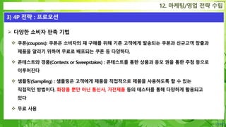 Confidential
12. 마케팅/영업 전략 수립
3) 4P 전략 : 프로모션
 다양한 소비자 판촉 기법
 쿠폰(coupons): 쿠폰은 소비자의 재 구매를 위해 기존 고객에게 발송되는 쿠폰과 신규고객 창출과
제품을 알리기 위하여 무료로 배포되는 쿠폰 등 다양하다.
 콘테스트와 경품(Contests or Sweepstakes) : 콘테스트를 통한 상품과 응모 권을 통한 추첨 등으로
이루어진다
 샘플링(Sampling) : 샘플링은 고객에게 제품을 직접적으로 제품을 사용하도록 할 수 있는
직접적인 방법이다. 화장품 뿐만 아닌 통신사, 가전제품 등의 테스터를 통해 다양하게 활용되고
있다
 무료 사용
 