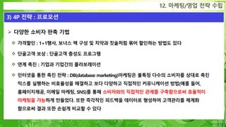 Confidential
12. 마케팅/영업 전략 수립
3) 4P 전략 : 프로모션
 다양한 소비자 판촉 기법
 가격할인 : 1+1행사, 보너스 팩 구성 및 치약과 칫솔처럼 묶어 할인하는 방법도 있다
 단골고객 보상 : 단골고객 충성도 프로그램
 연계 촉진 : 기업과 기업간의 콜라보레이션
 인터넷을 통한 촉진 전략 : DB(database marketing)마케팅은 불특정 다수의 소비자를 상대로 촉진
믹스를 실행하는 비효율성을 해결하고 보다 다양하고 직접적인 커뮤니케이션 방법(예를 들어,
홈페이지제공, 이메일 마케팅, SNS)를 통해 소비자와의 직접적인 관계를 구축함으로써 효율적이
마케팅을 가능하게 만들었다. 또한 즉각적인 피드백을 데이터로 형성하여 고객관리를 체계화
함으로써 결과 또한 손쉽게 비교할 수 있다
 