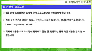 Confidential
12. 마케팅/영업 전략 수립
3) 4P 전략 : 프로모션
 B2B 판매 프로모션은 소비자 판매 프로모션만큼 광범위하지 않습니다.
 예를 들어 쿠폰과 코드는 B2B 시장에서 사용되지 않습니다. BOGO 캠페인도 없습니다.
 BOGO : Buy One Get One Free
 회사가 제품을 소비자 시장에 판매하지 않는 한, 전통적인 판매 촉진 기술은 많이 볼 수
없습니다.
 
