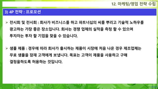 Confidential
12. 마케팅/영업 전략 수립
3) 4P 전략 : 프로모션
 전시회 및 전시회 : 회사가 비즈니스를 하고 파트너십의 씨를 뿌리고 기술적 노하우를
광고하는 가장 좋은 장소입니다. 회사는 경쟁 업체의 실적을 측정 할 수 있으며
투자자는 투자 할 기업을 찾을 수 있습니다.
 샘플 제품 : 경우에 따라 회사가 출시하는 제품이 시장에 처음 나온 경우 제조업체는
무료 샘플을 잠재 고객에게 보냅니다. 목표는 고객이 제품을 사용하고 구매
결정을하도록 허용하는 것입니다.
 